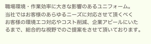 　職場環境・作業効率に大きな影響のあるユニフォーム。
　当社ではお客様のあらゆるニーズに対応させて頂くべく
　お客様の環境エコ対応やコスト削減、企業アピールにいた
　るまで、総合的な視野でのご提案をさせて頂いております。
　
